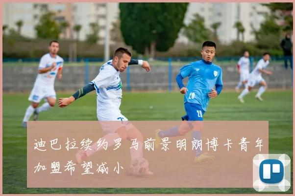 迪巴拉续约罗马前景明朗博卡青年加盟希望减小