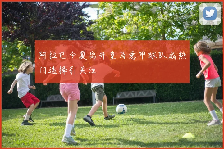 阿拉巴今夏离开皇马意甲球队成热门选择引关注