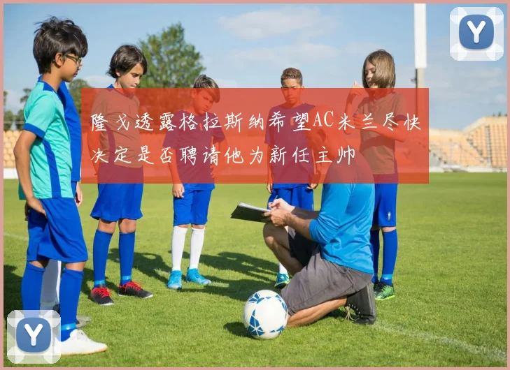 隆戈透露格拉斯纳希望AC米兰尽快决定是否聘请他为新任主帅