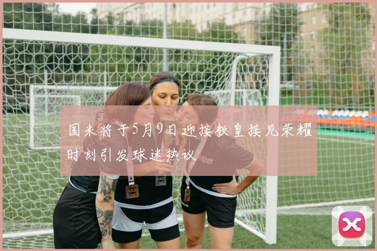 国米将于5月9日迎接教皇接见荣耀时刻引发球迷热议