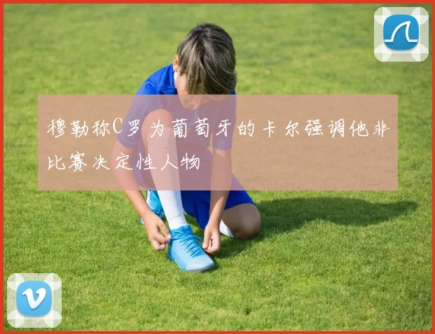 穆勒称C罗为葡萄牙的卡尔强调他非比赛决定性人物
