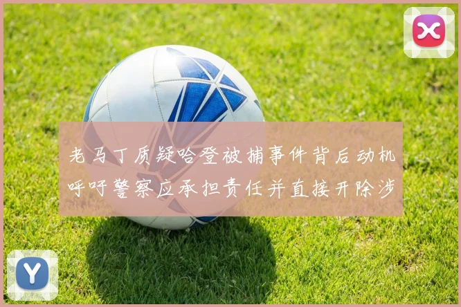 老马丁质疑哈登被捕事件背后动机呼吁警察应承担责任并直接开除涉事人员