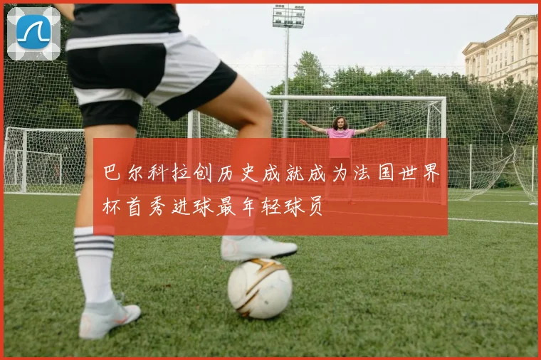 巴尔科拉创历史成就成为法国世界杯首秀进球最年轻球员