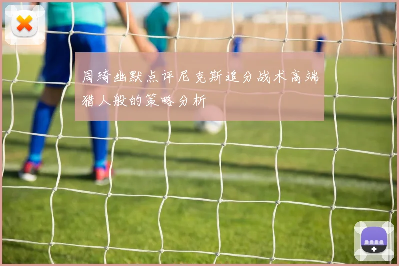 周琦幽默点评尼克斯追分战术高端猎人般的策略分析