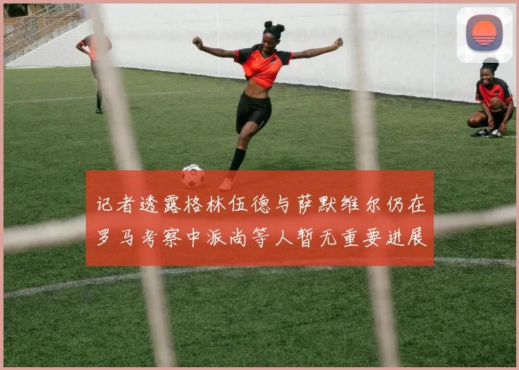 记者透露格林伍德与萨默维尔仍在罗马考察中派尚等人暂无重要进展消息