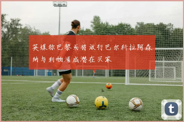 英媒称巴黎或将放行巴尔科拉阿森纳与利物浦成潜在买家