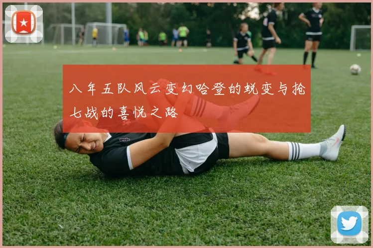 八年五队风云变幻哈登的蜕变与抢七战的喜悦之路