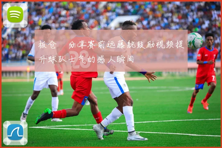 板仓滉分享赛前远藤航鼓励视频提升球队士气的感人瞬间